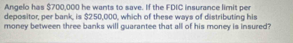 Angelo has $700,000 he wants to save. If the FDIC insurance limit per 
depositor, per bank, is $250,000, which of these ways of distributing his 
money between three banks will guarantee that all of his money is insured?