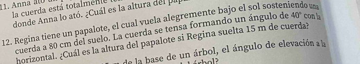 Anna t t 
la cuerda está totalmente 
donde Anna lo ató. ¿Cuál es la altura del pa 
12. Regina tiene un papalote, el cual vuela alegremente bajo el sol sosteniendo una 
cuerda a 80 cm del suelo. La cuerda se tensa formando un ángulo de 40° con la 
horizontal. ¿Cuál es la altura del papalote si Regina suelta 15 m de cuerda? 
de la base de un árbol, el ángulo de elevación a la