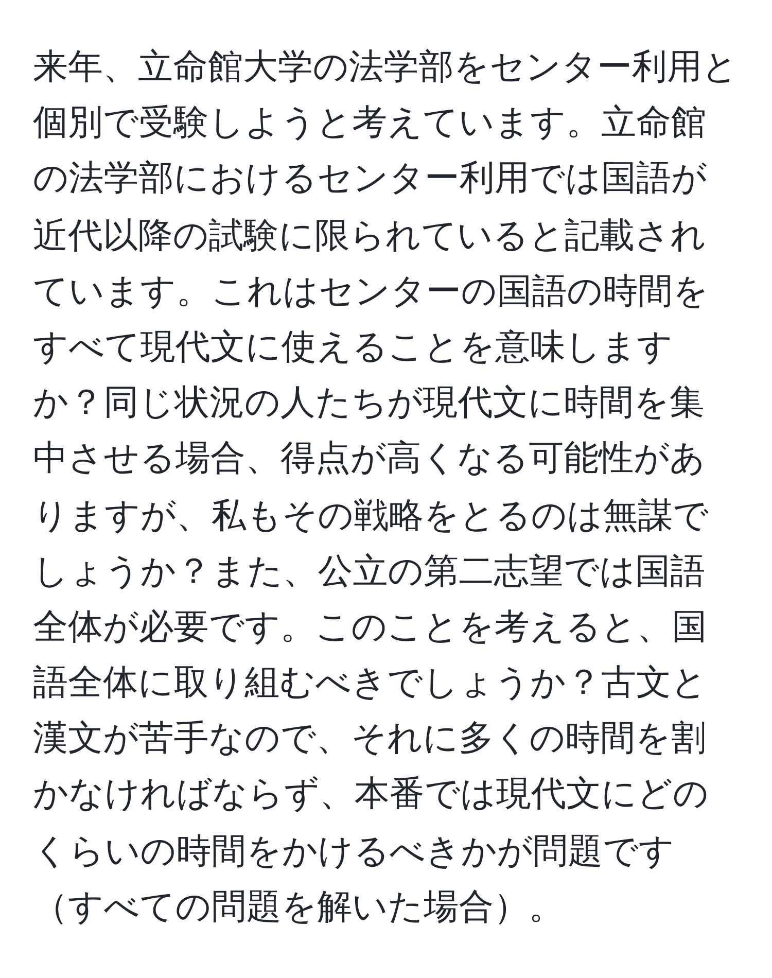 来年、立命館大学の法学部をセンター利用と個別で受験しようと考えています。立命館の法学部におけるセンター利用では国語が近代以降の試験に限られていると記載されています。これはセンターの国語の時間をすべて現代文に使えることを意味しますか？同じ状況の人たちが現代文に時間を集中させる場合、得点が高くなる可能性がありますが、私もその戦略をとるのは無謀でしょうか？また、公立の第二志望では国語全体が必要です。このことを考えると、国語全体に取り組むべきでしょうか？古文と漢文が苦手なので、それに多くの時間を割かなければならず、本番では現代文にどのくらいの時間をかけるべきかが問題ですすべての問題を解いた場合。