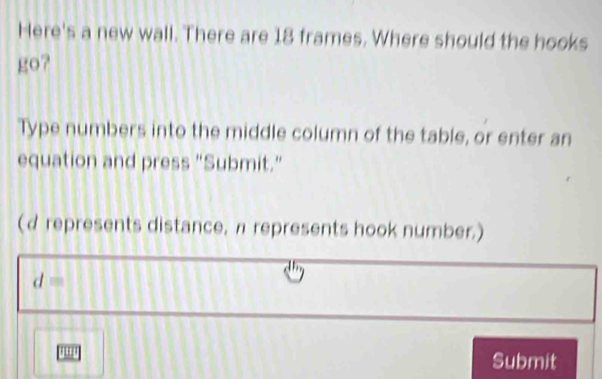 Here's a new wall. There are 18 frames. Where should the hooks 
go? 
Type numbers into the middle column of the table, or enter an 
equation and press "Submit." 
(d represents distance, π represents hook number.)
d=
Submit