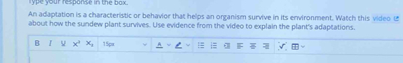 lype your response in the box. 
An adaptation is a characteristic or behavior that helps an organism survive in its environment. Watch this video £ 
about how the sundew plant survives. Use evidence from the video to explain the plant's adaptations. 
B I x^2x_2 150x