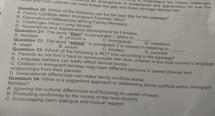 ting to understand the unique challenges .
ating an atmosphere of acceptance and appreciation for both the
e and host cultures can help bridge the gap and foster stronger familial ties.
Question 20: Which of the following can be the best title for the passage?
A. Family Conflicts within Immigrant Families: Why?
B. Generational Differences among Family Members
C. Challenges When Living Abroad
D. Acceptance and Appreciation Atmosphere for Families
Question 21: The word “their” in paragraph 1 refers to .
A. families B. children's C. immigrants' _D. members'
Question 22: The word “stems” in paragraph 2 is closest in meaning to 、
A. stops B. arises C. hinders D. pursues
Question 23: Which of the following is NOT true according to the passage?
A. Parents do not find it hard to communicate with their children in the host country's language
B. Language barriers can badly affect familial bonds.
C. Children in immigrant families may have different opinions in career choices and
relationships from their parents'.
D. Generational differences can make family conflicts worse.
Question 24: What is a suggested approach to addressing family conflicts within immigrant
families?
A. Ignoring the cultural differences and focusing on career choices.
B. Promoting conformity to the norms of the host country.
C. Encouraging open dialogue and mutual respect.