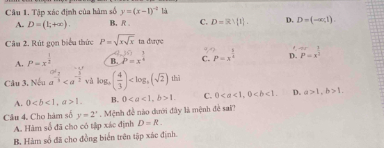 Tập xác định của hàm số y=(x-1)^-2la
A. D=(1;+∈fty ). B. R. C. D=Rvee  1. D. D=(-∈fty ,1). 
Câu 2. Rút gọn biểu thức P=sqrt(xsqrt x) ta được
f
6
A. P=x^(frac 1)2 B. P=x^(frac 3)4 C. P=x^(frac 5)4 D. P=x^(frac 3)2
Câu 3. Nếu a^(-frac 2)3 và log _b( 4/3 ) thì
A. 0, a>1. B. 0, b>1. C. 0, 0. D. a>1, b>1. 
Câu 4. Cho hàm số y=2^x. Mệnh đề nào dưới đây là mệnh đề sai?
A. Hàm số đã cho có tập xác định D=R. 
B. Hàm số đã cho đồng biến trên tập xác định.