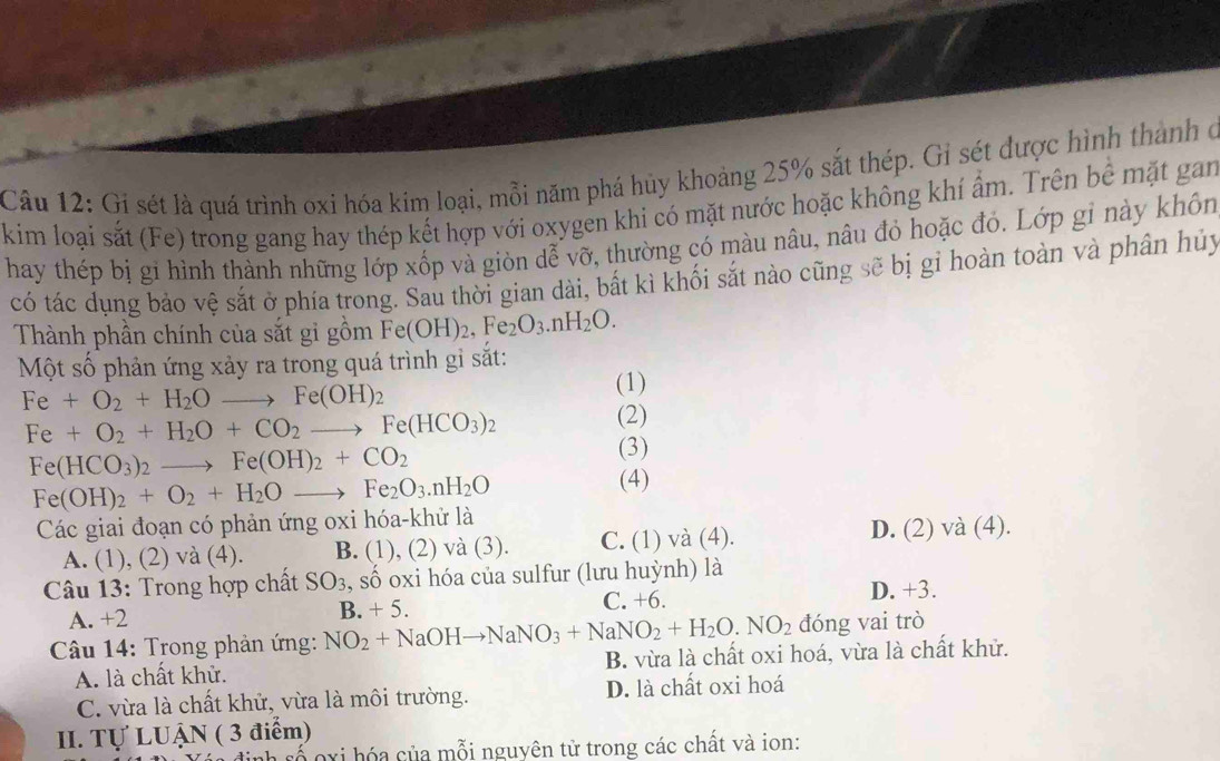 Gi sét là quá trình oxi hóa kim loại, mỗi năm phá hủy khoảng 25% sắt thép. Gi sét được hình thành ở
kim loại sắt (Fe) trong gang hay thép kết hợp với oxygen khi có mặt nước hoặc không khí ẩm. Trên bể mặt gan
hay thép bị gi hình thành những lớp xốp và giòn dễ vỡ, thường có màu nâu, nâu đỏ hoặc đỏ. Lớp gỉ này khôn
có tác dụng bảo vệ sắt ở phía trong. Sau thời gian dài, bất kì khối sắt nào cũng sẽ bị gỉ hoàn toàn và phân hủy
Thành phần chính của sắt gi gồm Fe(OH)_2,Fe_2O_3.nH_2O.
Một số phản ứng xảy ra trong quá trình gỉ sắt:
Fe+O_2+H_2Oto Fe(OH)_2
(1)
Fe+O_2+H_2O+CO_2to Fe(HCO_3)_2 (2)
Fe(HCO_3)_2to Fe(OH)_2+CO_2
(3)
Fe(OH)_2+O_2+H_2Oto Fe_2O_3.nH_2O
(4)
Các giai đoạn có phản ứng oxi hóa-khử là
A. (1), (2) và (4). B. (1), (2) và (3). C. (1) và (4). D. (2) và (4).
* Câu 13: Trong hợp chất SO_3 , số oxi hóa của sulfur (lưu huỳnh) là
A. +2 B. +5. C. +6. D. +3.
*  Câu 14: Trong phản ứng: NO_2+NaOHto NaNO_3+NaNO_2+H_2O.NO_2 đóng vai trò
A. là chất khử. B. vừa là chất oxi hoá, vừa là chất khử.
C. vừa là chất khử, vừa là môi trường. D. là chất oxi hoá
II. Tự LUẠN ( 3 điểm)
o xi hóa của mỗi nguyên tử trong các chất và ion: