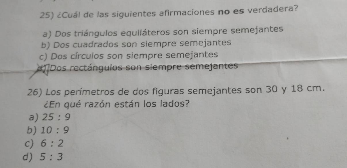 ¿Cuál de las siguientes afirmaciones no es verdadera?
a) Dos triángulos equiláteros son siempre semejantes
b) Dos cuadrados son siempre semejantes
c) Dos círculos son siempre semejantes
d) Dos rectángulos son siempre semejantes
26) Los perímetros de dos figuras semejantes son 30 y 18 cm.
¿En qué razón están los lados?
a) 25:9
b) 10:9
c) 6:2
d) 5:3