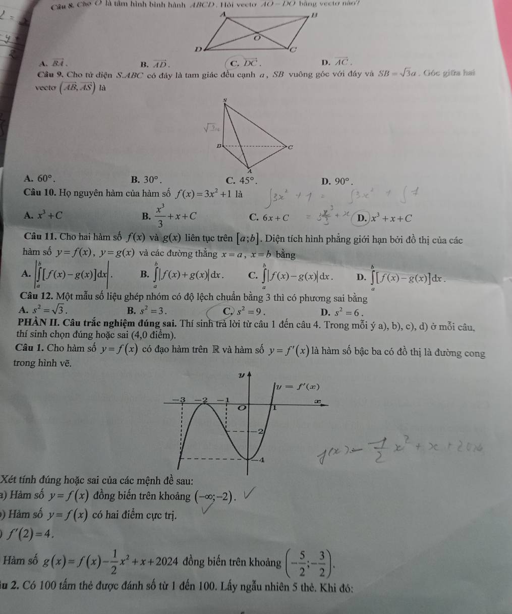 Câu & Cho O là tâm hình bình hành ABCD. Hỏi vecto 40-DO * b ảng vecto não
A. vector BA. vector AD. C. vector DC. D. vector AC.
B.
Cầu 9. Cho tử điện S.ABC có đây là tam giác đều cạnh a, SB vuông góc với đáy và SB=sqrt(3)a. Góc giữa hai
vecto (vector AB,vector AS)la
A. 60°. B. 30°. C. 45°. D. 90°.
Câu 10. Họ nguyên hàm của hàm số f(x)=3x^2+1 là
A. x^3+C B.  x^3/3 +x+C C. 6x+C D. x^3+x+C
Câu 11. Cho hai hàm số f(x) và g(x) liên tục trên [a;b]. Diện tích hình phẳng giới hạn bởi đồ thị của các
hàm số y=f(x),y=g(x) và các đường thắng x=a,x=b bằng
A. |∈tlimits _a^(b[f(x)-g(x)]dx|. B. ∈tlimits _a^b|f(x)+g(x)|dx. C. ∈tlimits _a^b|f(x)-g(x)|dx. D. ∈tlimits _a^b[f(x)-g(x)]dx
Câu 12. Một mẫu số liệu ghép nhóm có độ lệch chuẩn bằng 3 thì có phương sai bằng
A. s^2)=sqrt(3). B. s^2=3. C, s^2=9. D. s^2=6.
PHÀN II. Câu trắc nghiệm đúng sai. Thí sinh trả lời từ câu 1 đến câu 4. Trong mỗi ý a), b), c), d) ở mỗi câu,
thí sinh chọn đúng hoặc sai (4,0 điểm).
Câu 1. Cho hàm số y=f(x) có đạo hàm trên R và hàm số y=f'(x) là hàm số bậc ba có đồ thị là đường cong
trong hình vẽ.
Xét tính đúng hoặc sai của các mệnh đề sau:
a) Hàm số y=f(x) đồng biến trên khoảng (-∈fty ;-2).
) Hàm số y=f(x) có hai điểm cực trị.
f'(2)=4.
Hàm số g(x)=f(x)- 1/2 x^2+x+2024 đồng biến trên khoảng (- 5/2 ;- 3/2 ).
u 2. Có 100 tấm thẻ được đánh số từ 1 đến 100. Lấy ngẫu nhiên 5 thẻ. Khi đó: