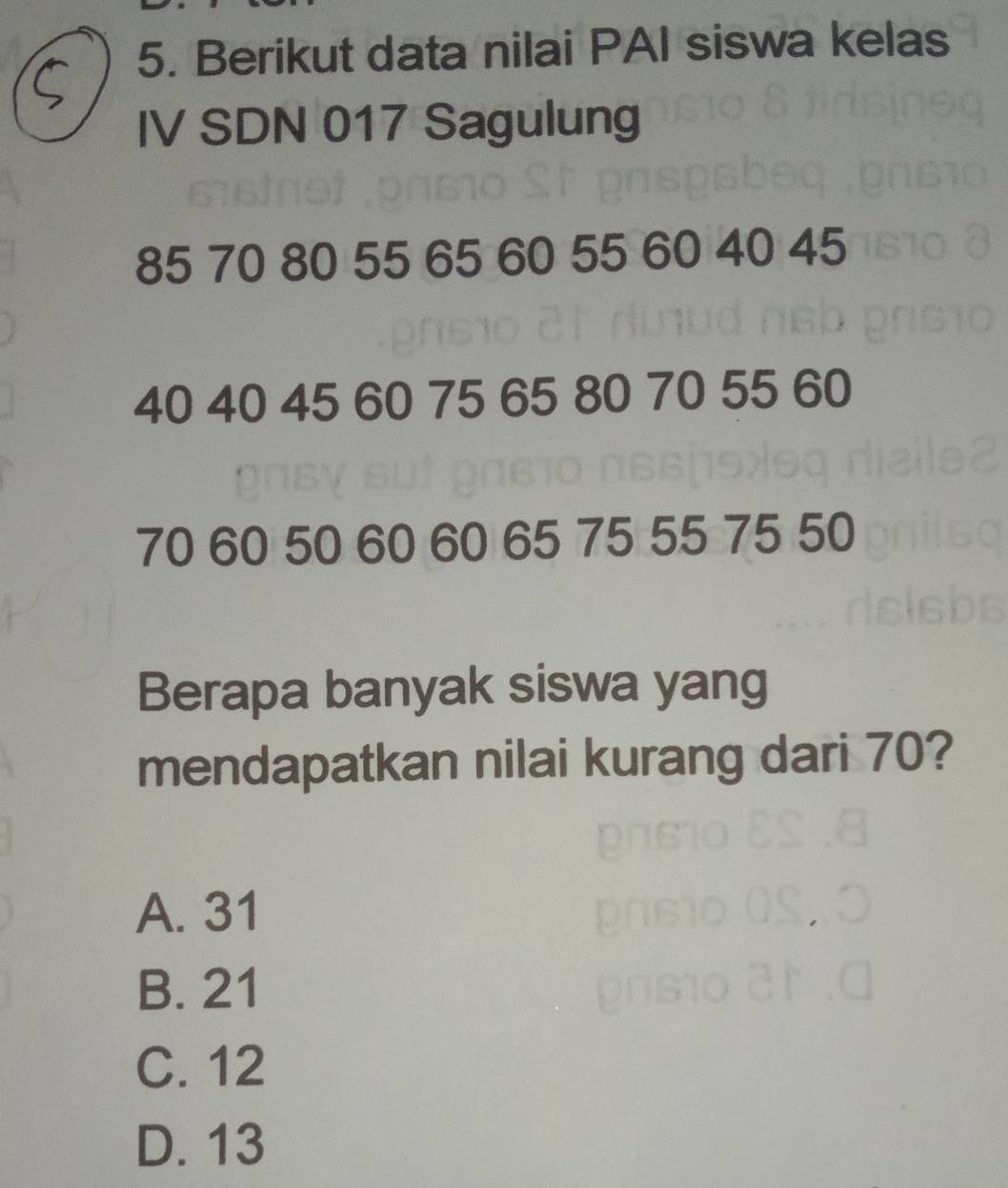 Berikut data nilai PAI siswa kelas
IV SDN 017 Sagulung
85 70 80 55 65 60 55 60 40 45
40 40 45 60 75 65 80 70 55 60
70 60 50 60 60 65 75 55 75 50
Berapa banyak siswa yang
mendapatkan nilai kurang dari 70?
A. 31
,.
B. 21
C. 12
D. 13