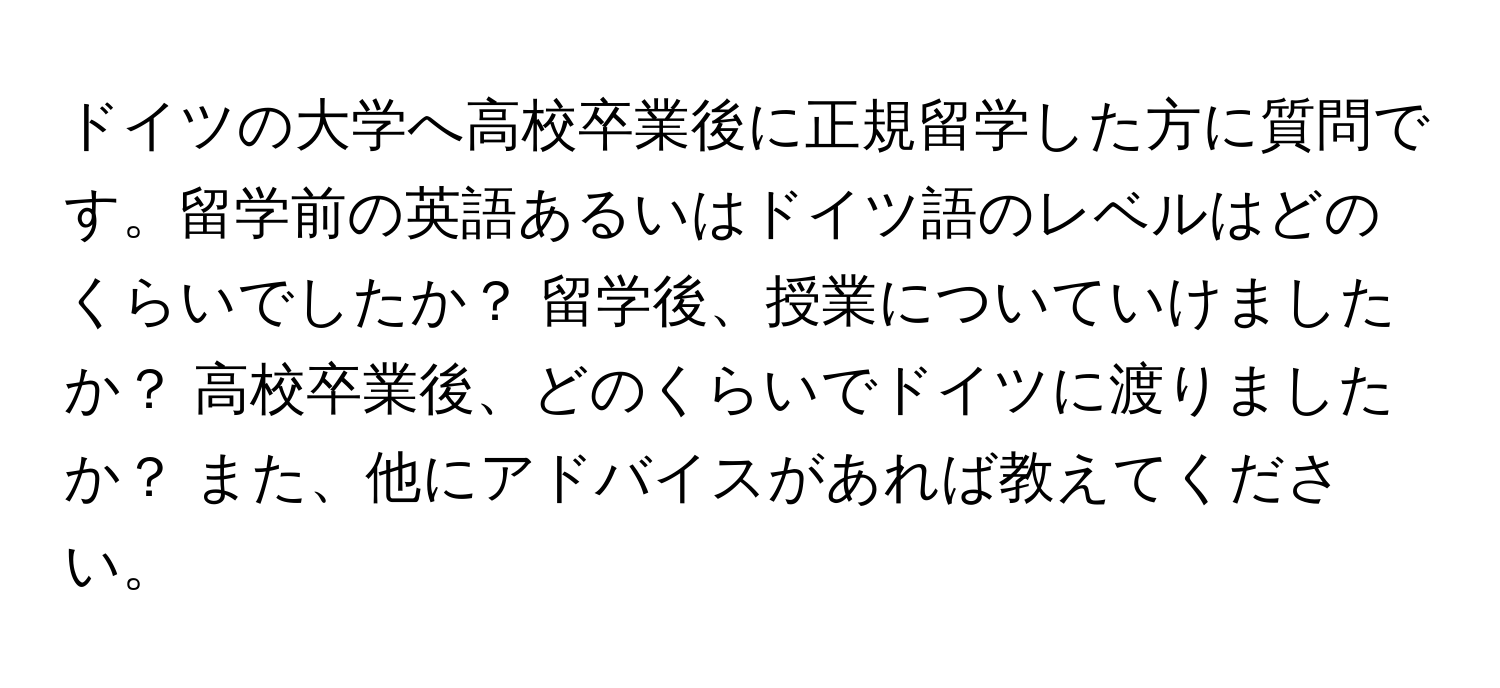 ドイツの大学へ高校卒業後に正規留学した方に質問です。留学前の英語あるいはドイツ語のレベルはどのくらいでしたか？ 留学後、授業についていけましたか？ 高校卒業後、どのくらいでドイツに渡りましたか？ また、他にアドバイスがあれば教えてください。