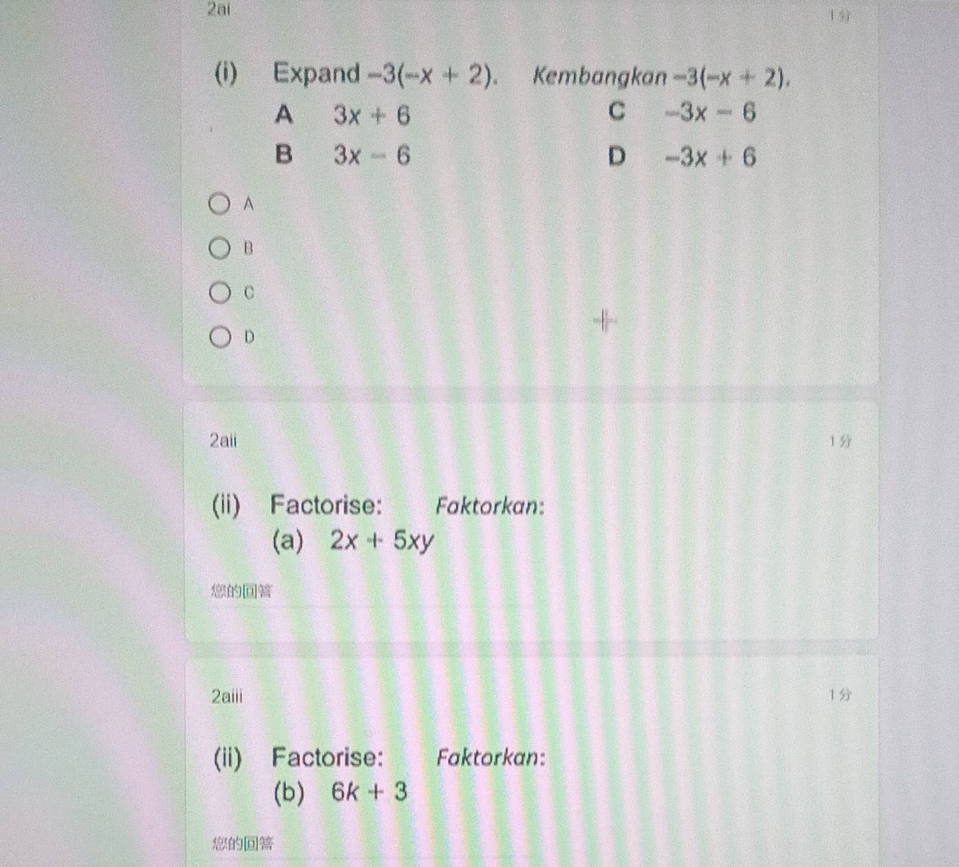 2ai
1
(i) Expand -3(-x+2) Kembangkan -3(-x+2).
A 3x+6
C -3x-6
B 3x-6
D -3x+6
A
B
C
D
2aii 1
(ii) Factorise: Faktorkan:
(a) 2x+5xy

2aiii 1
(ii) Factorise: Faktorkan:
(b) 6k+3