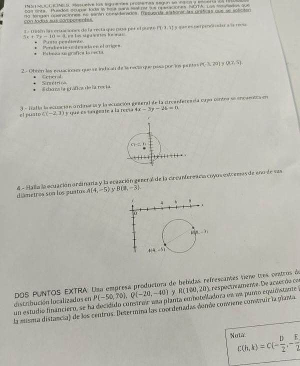 INS T RUCCIONES. Resuelve los siguientes problemas segun se indica y encierra los resu
con tinta. Puedes ocupar toda la hoja para realizar tus operaciones. NOTA: Los resultados que
no tengan operaciones no serán considerados. Recuerda elaborar las gráficas que se soliciten
con todos sus componentes.
1 - Obtén las ecuaciones de la recta que pasa por el punto P(-3,1)
5x+7y-10=0 , en las siguientes formas: y que es perpendicular a la recta
Punto pendiente.
Pendiente-ordenada en el origen
Esboza su grafica la recta
2.- Obtén las ecuaciones que se indican de la recta que pasa por los puntos P(-3,20) y Q(2,5).
General.
Simétrica
Esboza la gráfica de la recta.
3.- Halla la ecuación ordinaria y la ecuación general de la circunferencia cuyo centro se encuentra en
el punto C(-2,3) y que es tangente a la recta 4x-3y-26=0.
4.- Halla la ecuación ordinaria y la ecuación general de la circunferencia cuyos extremos de uno de sus
diámetros son los puntos A(4,-5) y B(8,-3).
DOS PUNTOS EXTRA: Una empresa productora de bebidas refrescantes tiene tres centros de
un estudio financiero, se ha decidido construir una planta embotelladora en un punto equidistante distribución localizados en P(-50,70),Q(-20,-40) y R(100,20) , respectivamente. De acuerdo co
la misma distancia) de los centros. Determina las coordenadas donde conviene construir la planta.
Nota: C(h,k)=C(- D/2 ,- E/2 )