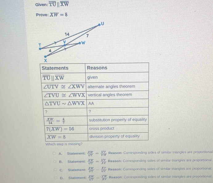 Given: overline TU||overline XW
Prove: XW=8
Statements Reasons
overline TUparallel overline XW given
∠ UTV≌ ∠ XWV alternate angles theorem
∠ TVU≌ ∠ WVX vertical angles theorem
△ TVUsim △ WVX AA
?
?
 XW/14 = 4/7  substitution property of equality
7(XW)=56 cross product
XW=8 division property of equality
Which step is missing?
A. Statement:  XW/UT = UV/VW  Reason: Corresponding sides of similar triangles are proportional
B. Statement:  XW/UT = UV/XV  Reason: Corresponding sides of similar triangles are proportional
C. Statement:  XW/UT - XV/UV  Reason: Corresponding sides of similar triangles are proportional.
D. Statement:  XW/UT - VW/XV  Reason: Corresponding sides of similar triangles are proportional: