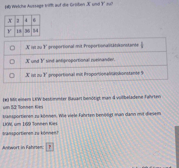 Welche Aussage trifft auf die Größen X und Y zu?
X ist zu Y proportional mit Proportionalitätskonstante  1/9 
X und Y sind antiproportional zueinander.
X ist zu Y proportional mit Proportionalitätskonstante 9
(e) Mit einem LKW bestimmter Bauart benötigt man 4 vollbeladene Fahrten
um 52 Tonnen Kies
transportieren zu können. Wie viele Fahrten benötigt man dann mit diesem
LKW, um 169 Tonnen Kies
transportieren zu können?
Antwort in Fahrten: ？