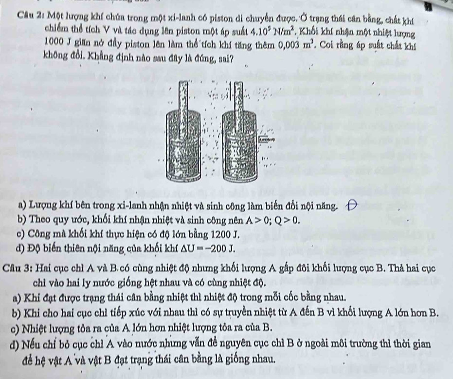 Một lượng khí chứa trong một xi-lanh có piston di chuyển được. Ở trạng thái cân bằng, chất khí
chiếm thể tích V và tác dụng lên piston một áp suất 4.10^5N/m^2 Khối khí nhận một nhiệt lượng
1000 J gian nở đầy piston lên làm thể tích khí tăng thêm 0,00dot 3m^3. Coi rằng áp suất chất khí
không đổi. Khẳng định nào sau đây là đúng, sai?
a) Lượng khí bên trong xi-lanh nhận nhiệt và sinh công làm biến đổi nội năng.
b) Theo quy ước, khối khí nhận nhiệt và sinh công nên A>0; Q>0.
c) Công mà khối khí thực hiện có độ lớn bằng 1200 J.
d) Độ biến thiên nội năng của khối khí △ U=-200J. 
Cầu 3: Hai cục chì A và B.có cùng nhiệt độ nhưng khối lượng A gấp đôi khối lượng cục B. Thả hai cục
chì vào hai ly nước giống hệt nhau và có cùng nhiệt độ.
a) Khi đạt được trạng thái cân bằng nhiệt thì nhiệt độ trong mỗi cốc bằng nhau.
b) Khi cho hai cục chỉ tiếp xúc với nhau thì có sự truyền nhiệt từ A đến B vì khối lượng A lớn hơn B.
c) Nhiệt lượng tỏa ra của A lớn hơn nhiệt lượng tỏa ra của B.
d) Nếu chỉ bỏ cục chỉ A vào nước nhưng vẫn để nguyên cục chỉ B ở ngoài môi trường thì thời gian
để hệ vật A và vật B đạt trạng thái cân bằng là giống nhau.