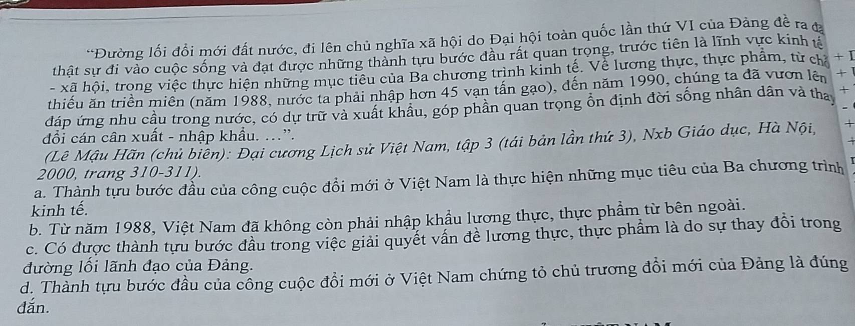 Đường lối đổi mới đất nước, đi lên chủ nghĩa xã hội do Đại hội toàn quốc lần thứ VI của Đảng đề ra đạ
thật sự đi vào cuộc sống và đạt được những thành tựu bước đầu rất quan trọng, trước tiên là lĩnh vực kinh tế
- xã hội, trong việc thực hiện những mục tiêu của Ba chương trình kinh tế. Về lương thực, thực phẩm, từ ch + I
thiếu ăn triền miên (năm 1988, nước ta phải nhập hơn 45 vạn tấn gạo), đến năm 1990, chúng ta đã vươn lên + 1
đáp ứng nhu cầu trong nước, có dự trữ và xuất khẩu, góp phần quan trọng ổn định đời sống nhân dân và tha +
đổi cán cân xuất - nhập khẩu. ...”.
(Lê Mậu Hãn (chủ biên): Đại cương Lịch sử Việt Nam, tập 3 (tái bản lần thứ 3), Nxb Giáo dục, Hà Nội, +
2000, trang 310-311).
a. Thành tựu bước đầu của công cuộc đổi mới ở Việt Nam là thực hiện những mục tiêu của Ba chương trình
kinh tế.
b. Từ năm 1988, Việt Nam đã không còn phải nhập khẩu lương thực, thực phẩm từ bên ngoài.
c. Có được thành tựu bước đầu trong việc giải quyết vấn đề lương thực, thực phẩm là do sự thay đồi trong
đường lối lãnh đạo của Đảng.
d. Thành tựu bước đầu của công cuộc đồi mới ở Việt Nam chứng tỏ chủ trương đồi mới của Đảng là đúng
đắn.