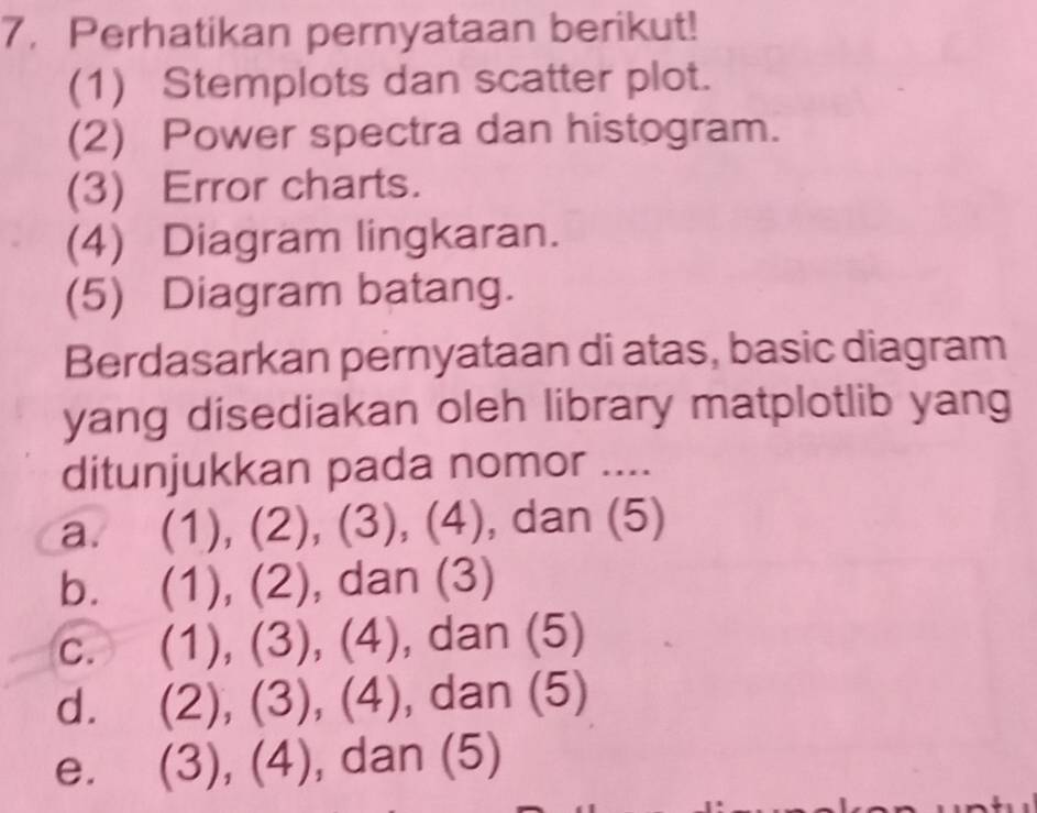 Perhatikan pernyataan berikut!
(1) Stemplots dan scatter plot.
(2) Power spectra dan histogram.
(3) Error charts.
(4) Diagram lingkaran.
(5) Diagram batang.
Berdasarkan pernyataan di atas, basic diagram
yang disediakan oleh library matplotlib yang
ditunjukkan pada nomor ....
a. (1) . (2), (3 (1 , dan (5)
,(
b. (1),(2) , dan (3)
C. (1),(3), 1 4), dan (5)
d. (2),(3),(4) , dan ( )
e. (3),(4) , dan (5)