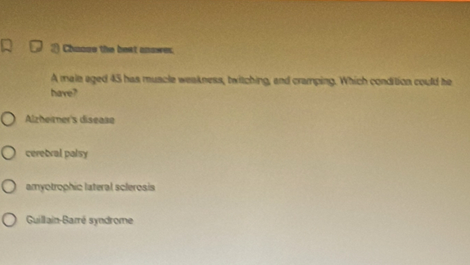 a Chuous the best anawer.
A male aged 45 has muscle weakness, twitching, and cramping. Which condition could he
have?
Alzheiner's disease
ceretral palsy
amyotrophic lateral sclerosis
Guillain-Barré syndrome