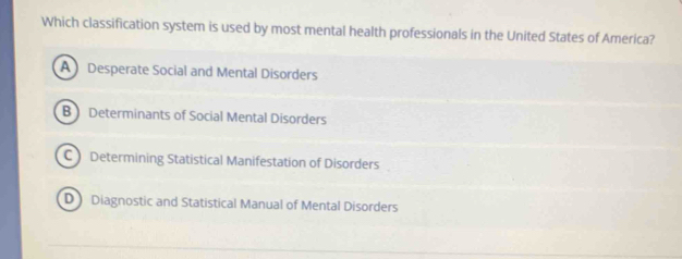 Which classification system is used by most mental health professionals in the United States of America?
A Desperate Social and Mental Disorders
B Determinants of Social Mental Disorders
C Determining Statistical Manifestation of Disorders
D Diagnostic and Statistical Manual of Mental Disorders