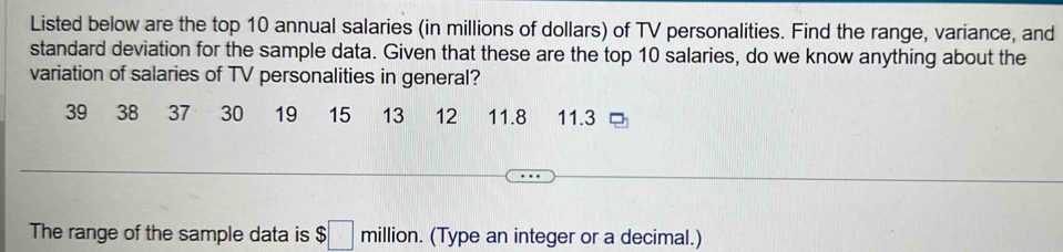 Listed below are the top 10 annual salaries (in millions of dollars) of TV personalities. Find the range, variance, and 
standard deviation for the sample data. Given that these are the top 10 salaries, do we know anything about the 
variation of salaries of TV personalities in general?
39 38 37 30 19 15 13 12 11.8 11.3
The range of the sample data is $□ million. (Type an integer or a decimal.)