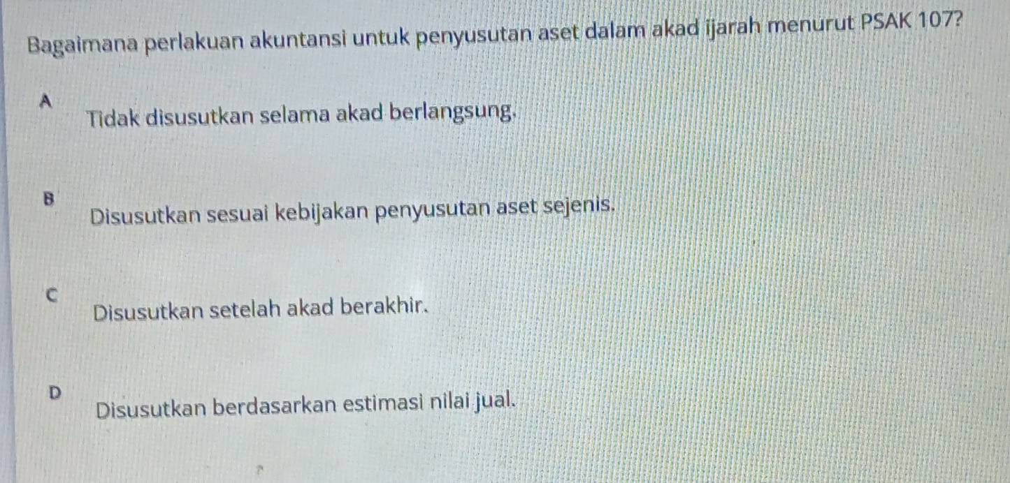 Bagaimana perlakuan akuntansi untuk penyusutan aset dalam akad ijarah menurut PSAK 107?
A
Tidak disusutkan selama akad berlangsung.
B
Disusutkan sesuai kebijakan penyusutan aset sejenis.
C
Disusutkan setelah akad berakhir.
D
Disusutkan berdasarkan estimasi nilai jual.