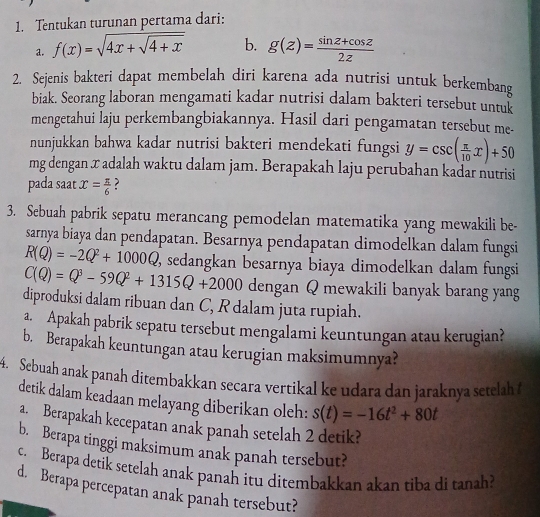 Tentukan turunan pertama dari:
a. f(x)=sqrt(4x+sqrt 4+x) b. g(z)= (sin z+cos z)/2z 
2. Sejenis bakteri dapat membelah diri karena ada nutrisi untuk berkembang
biak. Seorang laboran mengamati kadar nutrisi dalam bakteri tersebut untuk
mengetahui laju perkembangbiakannya. Hasil dari pengamatan tersebut me-
nunjukkan bahwa kadar nutrisi bakteri mendekati fungsi y=csc ( π /10 x)+50
mg dengan x adalah waktu dalam jam. Berapakah laju perubahan kadar nutrisi
pada saat x= π /6  ?
3. Sebuah pabrik sepatu merancang pemodelan matematika yang mewakili be-
sarnya biaya dan pendapatan. Besarnya pendapatan dimodelkan dalam fungsi
R(Q)=-2Q^2+1000Q ', sedangkan besarnya biaya dimodelkan dalam fungsi
C(Q)=Q^3-59Q^2+1315Q+2000 dengan Q mewakili banyak barang yang
diproduksi dalam ribuan dan C, R dalam juta rupiah.
a. Apakah pabrik sepatu tersebut mengalami keuntungan atau kerugian?
b. Berapakah keuntungan atau kerugian maksimumnya?
4. Sebuah anak panah ditembakkan secara vertikal ke udara dan jaraknya setelah t
detik dalam keadaan melayang diberikan oleh: s(t)=-16t^2+80t
a. Berapakah kecepatan anak panah setelah 2 detik?
b. Berapa tinggi maksimum anak panah tersebut?
c. Berapa detik setelah anak panah itu ditembakkan akan tiba di tanah?
d. Berapa percepatan anak panah tersebut?