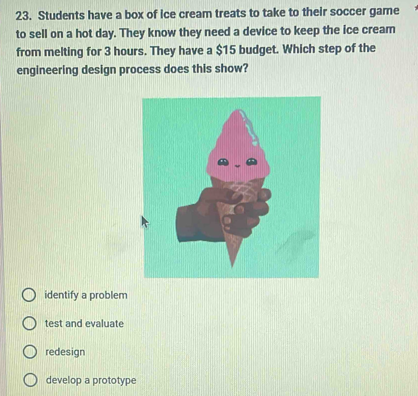 Students have a box of ice cream treats to take to their soccer game
to sell on a hot day. They know they need a device to keep the ice cream
from melting for 3 hours. They have a $15 budget. Which step of the
engineering design process does this show?
identify a problem
test and evaluate
redesign
develop a prototype