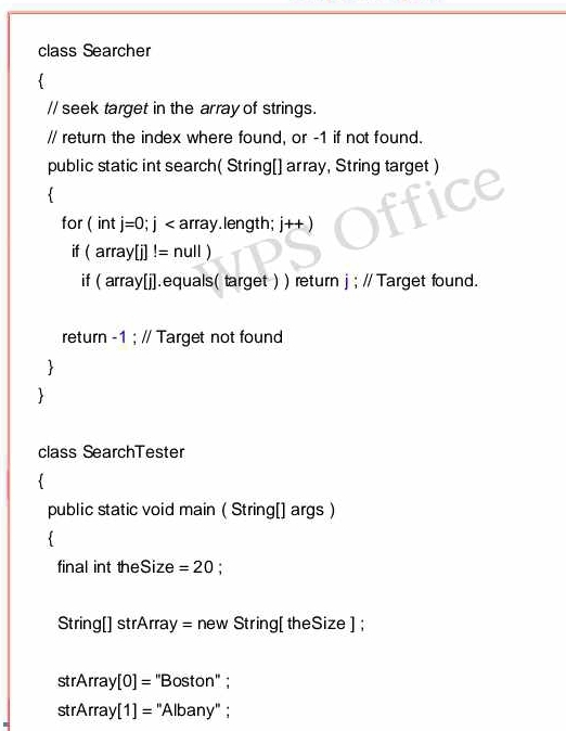 class Searcher 
// seek target in the array of strings. 
// return the index where found, or -1 if not found. 
public static int search( String[] array, String target ) 
 
for (int j=0; j array.length; j++)
if (array[]!=null)
if (arr |V||.equals( target ) ) return j ; // Target found. 
return -1 ; // Target not found 
 
 
class SearchTester 
public static void main ( String[] args) 
 
final int theSize =20 : 
String[] strArra I= new String[ theSize]; 
strArray [0]= 'Boston'' ; 
strArray [1]= "Albany" ;