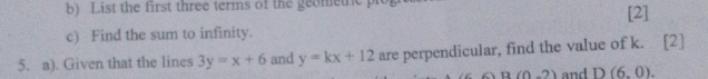 List the first three terms of the geomethc p 
c) Find the sum to infinity. [2] 
5. a). Given that the lines 3y=x+6 and y=kx+12 are perpendicular, find the value of k. [2]
B(0-2) and D(6,0).