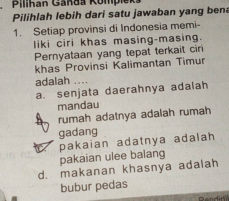 Pilihan Ganda Kompieks
Pilihlah lebih dari satu jawaban yang bena
1. Setiap provinsi di Indonesia memi-
liki ciri khas masing-masing.
Pernyataan yang tepat terkait ciri
khas Provinsi Kalimantan Timur
adalah ....
a. senjata daerahnya adalah
mandau
rumah adatnya adalah rumah
gadang
pakaian adatnya adalah 
pakaian ulee balang
d. makanan khasnya adalah
bubur pedas
Dendidil