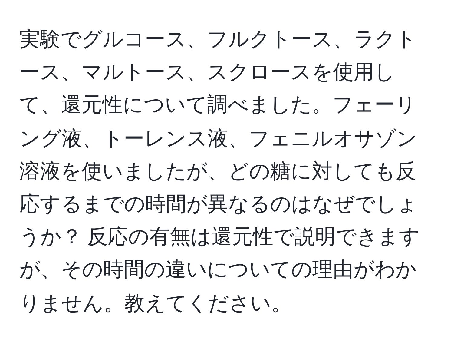 実験でグルコース、フルクトース、ラクトース、マルトース、スクロースを使用して、還元性について調べました。フェーリング液、トーレンス液、フェニルオサゾン溶液を使いましたが、どの糖に対しても反応するまでの時間が異なるのはなぜでしょうか？ 反応の有無は還元性で説明できますが、その時間の違いについての理由がわかりません。教えてください。