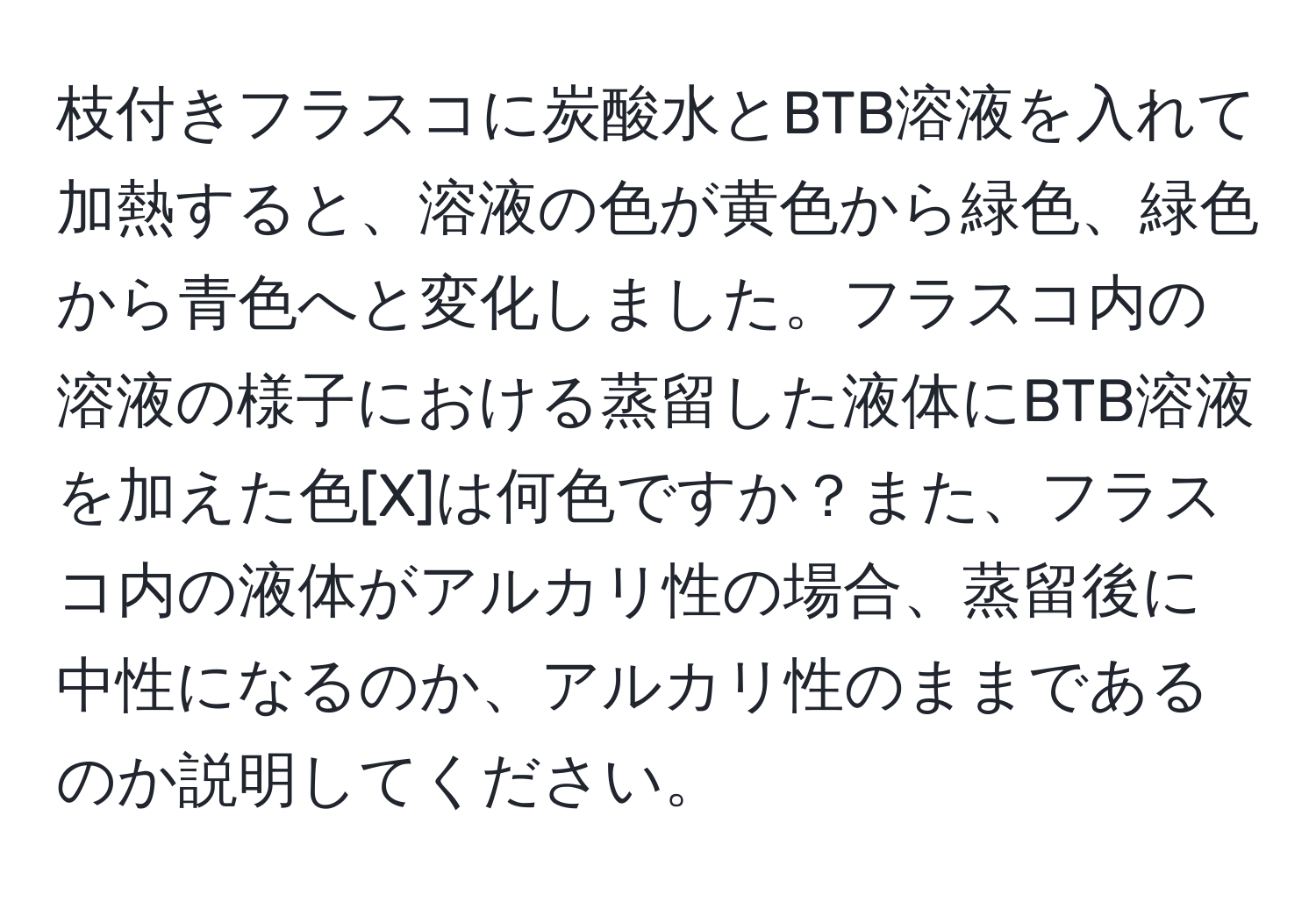 枝付きフラスコに炭酸水とBTB溶液を入れて加熱すると、溶液の色が黄色から緑色、緑色から青色へと変化しました。フラスコ内の溶液の様子における蒸留した液体にBTB溶液を加えた色[X]は何色ですか？また、フラスコ内の液体がアルカリ性の場合、蒸留後に中性になるのか、アルカリ性のままであるのか説明してください。