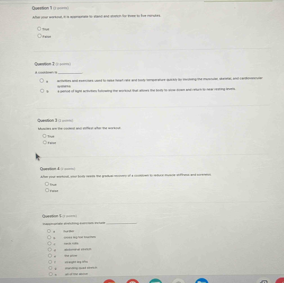 (2 paints)
After your workout, it is appropriate to stand and stretch for three to five minutes.
True
False
Question 2 (2 paints)
A cooldown is_
activities and exercises used to raise heart rate and body temperature quickly by involving the muscular, skeletal, and cardiovascular
systerns
b a period of light activities following the workout that allows the body to slow down and return to near resting levels.
Question 3 (2 paints)
Muscles are the coolest and stiffest after the workout.
True
False
Question 4 (2 points)
After your workout, your body needs the gradual recovery of a cooldown to reduce muscle stiffness and soreness.
True
False
Question 5 (2 points)
Inappropriate stretching exercises include_
a hurdier
b cross leg toe touches
c neck roils
d abdominal stretch
e the plow
1 straight leg lifts
Q standing quad stretch
all of the above