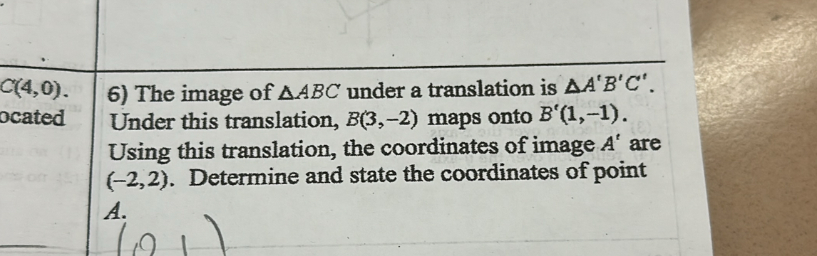 C(4,0). 6) The image of △ ABC under a translation is △ A'B'C'. 
ocated Under this translation, B(3,-2) maps onto B'(1,-1). 
Using this translation, the coordinates of image A^A' are
(-2,2). Determine and state the coordinates of point
A.