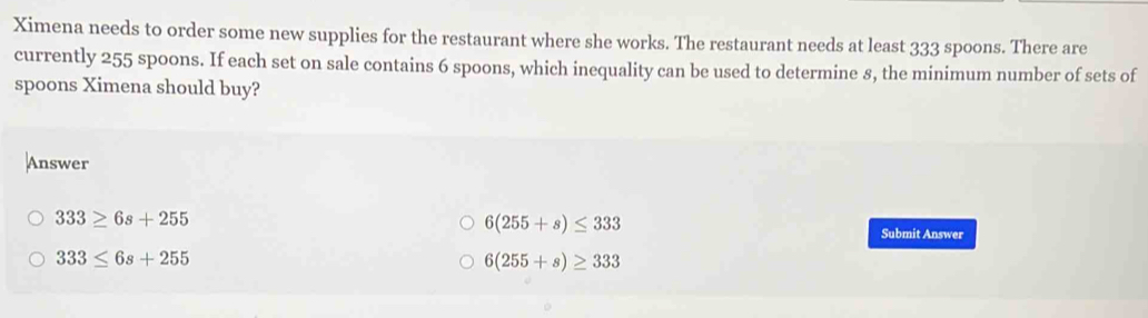 Ximena needs to order some new supplies for the restaurant where she works. The restaurant needs at least 333 spoons. There are
currently 255 spoons. If each set on sale contains 6 spoons, which inequality can be used to determine 8, the minimum number of sets of
spoons Ximena should buy?
Answer
6(255+s)≤ 333
333≥ 6s+255 Submit Answer
333≤ 6s+255
6(255+s)≥ 333