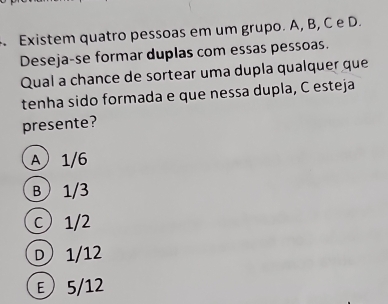 Existem quatro pessoas em um grupo. A, B, C e D.
Deseja-se formar duplas com essas pessoas.
Qual a chance de sortear uma dupla qualquer que
tenha sido formada e que nessa dupla, C esteja
presente?
A 1/6
B 1/3
c) 1/2
D) 1/12
ε 5/12