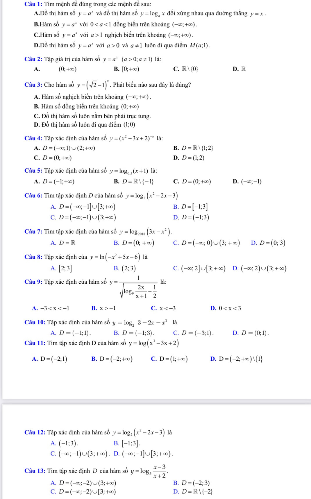 Tìm mệnh đề đúng trong các mệnh đề sau:
A.Đồ thị hàm số y=a^x và đồ thị hàm số y=log _a x đối xứng nhau qua đường thắng y=x.
B.Hàm số y=a^x với 0 đồng biến trên khoảng (-∈fty ;+∈fty ).
C.Hàm số y=a^x với a>1 nghịch biến trên khoảng (-∈fty ;+∈fty ).
D.Đồ thị hàm số y=a^x với a>0 và a!= 1 luôn đi qua điểm M(a;1).
Câu 2: Tập giá trị của hàm số y=a^x(a>0;a!= 1) là:
A. (0;+∈fty ) B. [0;+∈fty ) C. R 0 D. R
Câu 3: Cho hàm số y=(sqrt(2)-1)^x. Phát biểu nào sau đây là đúng?
A. Hàm số nghịch biến trên khoảng (-∈fty ;+∈fty ).
B. Hàm số đồng biến trên khoảng (0;+∈fty )
C. Đồ thị hàm số luôn nằm bên phải trục tung.
D. Đồ thị hàm số luôn đi qua điểm (1;0)
Câu 4: Tập xác định của hàm số y=(x^2-3x+2)^-e là:
A. D=(-∈fty ;1)∪ (2;+∈fty ) B. D=R| 1;2
C. D=(0;+∈fty ) D. D=(1;2)
Câu 5: Tập xác định của hàm số y=log _0.5(x+1) là:
A. D=(-1;+∈fty ) B. D=R| -1 C. D=(0;+∈fty ) D. (-∈fty ;-1)
Câu 6: Tìm tập xác định D của hàm số y=log _2(x^2-2x-3)
A. D=(-∈fty ;-1]∪ [3;+∈fty ) B. D=[-1;3]
C. D=(-∈fty ;-1)∪ (3;+∈fty ) D. D=(-1;3)
Câu 7: Tìm tập xác định của hàm số y=log _2018(3x-x^2).
A. D=R B. D=(0;+∈fty ) C. D=(-∈fty ;0)∪ (3;+∈fty ) D. D=(0;3)
Câu 8: Tập xác định của y=ln (-x^2+5x-6) là
A. [2;3] (2;3) C. (-∈fty ;2]∪ [3;+∈fty ) D. (-∈fty ;2)∪ (3;+∈fty )
B.
Câu 9: Tập xác định của hàm số y=frac 1sqrt(log _9) 2x/x+1 - 1/2  là:
A. -3 B. x>-1 C. x D. 0
Câu 10: Tập xác định của hàm số y=log _23-2x-x^2 là
A. D=(-1;1). B. D=(-1;3). C. D=(-3;1). D. D=(0;1).
Câu 11: Tìm tập xác định D của hàm số y=log (x^3-3x+2)
A. D=(-2;1) B. D=(-2;+∈fty ) C. D=(1;+∈fty ) D. D=(-2;+∈fty ) 1
Câu 12: Tập xác định của hàm số y=log _2(x^2-2x-3) là
A. (-1;3). B. [-1;3].
C. (-∈fty ;-1)∪ (3;+∈fty ). D. (-∈fty ;-1]∪ [3;+∈fty ).
Câu 13: Tìm tập xác định D của hàm số y=log _5 (x-3)/x+2 .
A. D=(-∈fty ;-2)∪ (3;+∈fty ) B. D=(-2;3)
C. D=(-∈fty ;-2)∪ [3;+∈fty ) D. D=R| -2