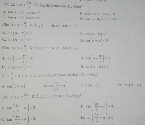 Cho 2π . Khẳng định nào sau đây đúng?
A. tan alpha >0; cot alpha >0. B. tan alpha <0</tex>; cot alpha <0</tex>. 
C. tan alpha >0; cot alpha <0</tex>.
D. tan alpha <0</tex>; cot a>0. 
Cho 0 . Khẳng định nào sau đãy đúng?
A. sin (alpha -π )≥ 0. B. sin (alpha -π )≤ 0.
C. sin (alpha -π )<0</tex>. D. sin (alpha -π )<0</tex>. 
Cho 0 Khẳng định nào sau đây đúng?
A. cot (alpha + π /2 )>0. cot (alpha + π /2 )≥ 0. 
B.
C. tan (alpha +π )<0</tex>. D. tan (alpha +π )>0. 
Cho  π /2  Giá trị lượng giác nào sau đây luôn dương?
A. sin (π +alpha ). B. cot ( π /2 -alpha ). C. cos (-alpha ). D. tan (π +alpha ). 
Cho π ,Khẳng định nào sau đây đúng?
B.
A. tan ( 3π /2 -alpha )<0</tex>. tan ( 3π /2 -alpha )>0.
D.
C. tan ( 3π /2 -alpha )≤ 0. tan ( 3π /2 -alpha )≥ 0.