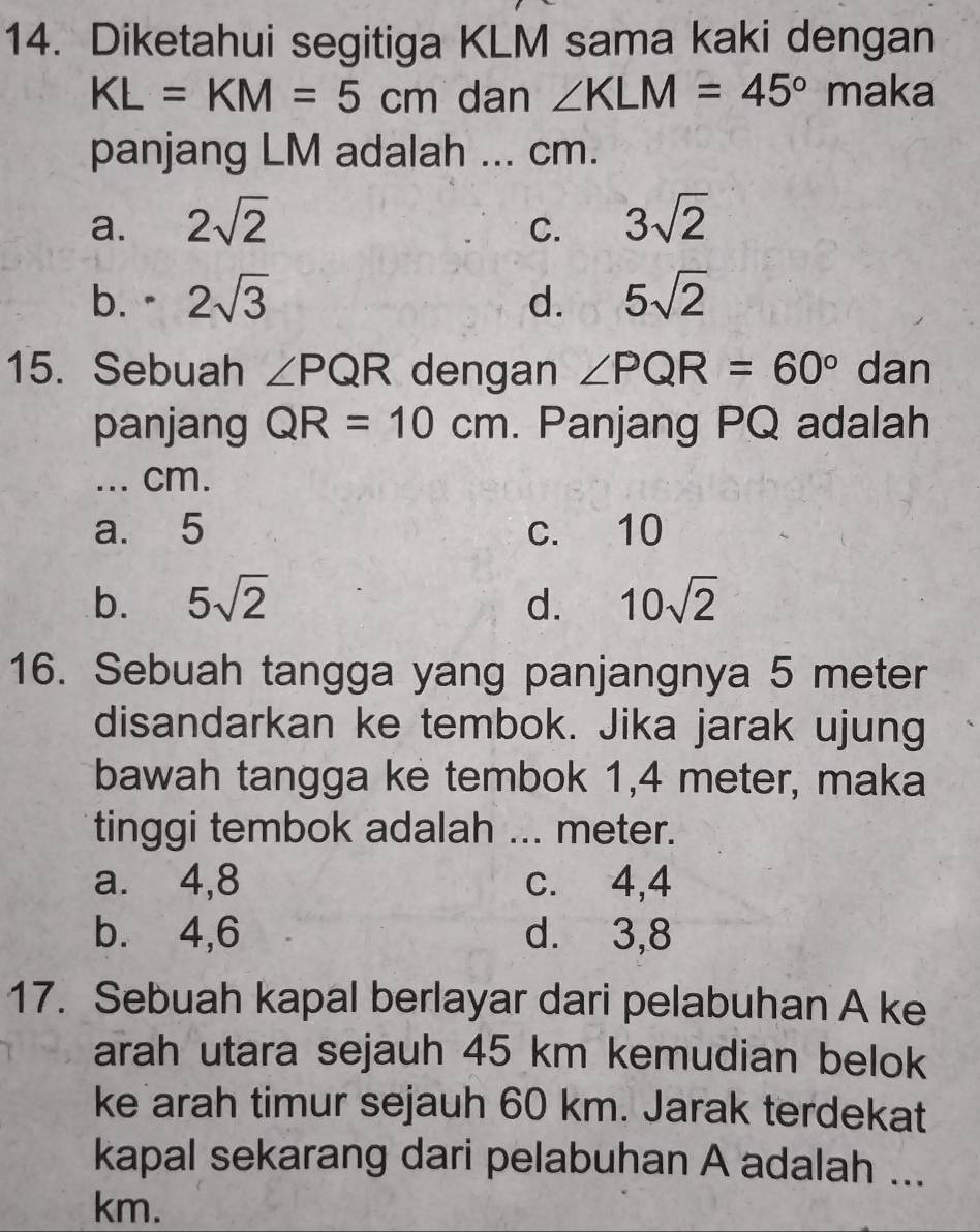 Diketahui segitiga KLM sama kaki dengan
KL=KM=5cm dan ∠ KLM=45° maka
panjang LM adalah ... cm.
a. 2sqrt(2) 3sqrt(2)
C.
b. · 2sqrt(3) d. 5sqrt(2)
15. Sebuah ∠ PQR dengan ∠ PQR=60° dan
panjang QR=10cm. Panjang PQ adalah
... cm.
a. 5 c. 10
b. 5sqrt(2) d. 10sqrt(2)
16. Sebuah tangga yang panjangnya 5 meter
disandarkan ke tembok. Jika jarak ujung
bawah tangga ke tembok 1, 4 meter, maka
tinggi tembok adalah ... meter.
a. 4, 8 c. 4, 4
b. 4, 6 d. 3, 8
17. Sebuah kapal berlayar dari pelabuhan A ke
arah utara sejauh 45 km kemudian belok
ke arah timur sejauh 60 km. Jarak terdekat
kapal sekarang dari pelabuhan A adalah ...
km.