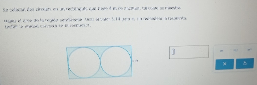 Se colocan dos círculos en un rectángulo que tiene 4 m de anchura, tal como se muestra. 
Hallar el área de la región sombreada. Usar el valor 3.14 para π, sin redondear la respuesta. 
Incluír la unidad correcta en la respuesta. 
1
m m^2 m^2
×