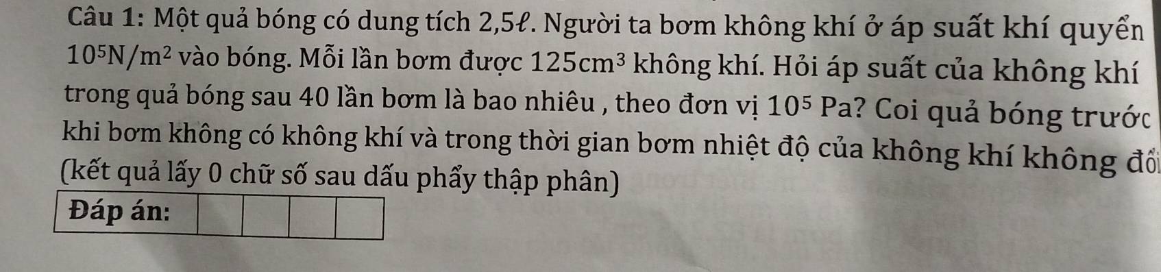 Một quả bóng có dung tích 2,5ł. Người ta bơm không khí ở áp suất khí quyển
10^5N/m^2 vào bóng. Mỗi lần bơm được 125cm^3 không khí. Hỏi áp suất của không khí 
trong quả bóng sau 40 lần bơm là bao nhiêu , theo đơn vị 10^5Pa ? Coi quả bóng trước . 
khi bơm không có không khí và trong thời gian bơm nhiệt độ của không khí không đổ 
(kết quả lấy 0 chữ số sau dấu phẩy thập phân) 
Đáp án: