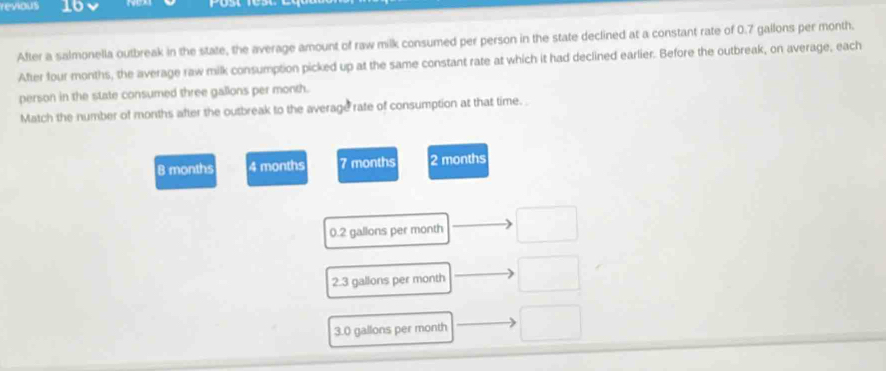 revious 16
After a salmonella outbreak in the state, the average amount of raw milk consumed per person in the state declined at a constant rate of 0.7 gallons per month.
After four months, the average raw milk consumption picked up at the same constant rate at which it had declined earlier. Before the outbreak, on average, each
person in the state consumed three gallons per month.
Match the number of months after the outbreak to the average rate of consumption at that time.
B months 4 months 7 months 2 months
0.2 gallons per month
2.3 gallons per month
3.0 gallons per month