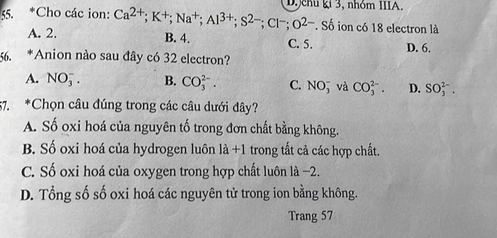 Jchu ki 3, nhóm IIIA.
55. *Cho các ion: Ca^(2+); K^+; Na^+; Al^(3+); S^(2-); Cl^-; O^(2-). Số ion có 18 electron là
A. 2. B. 4.
C. 5. D. 6.
56. *Anion nào sau đây có 32 electron?
A. NO_3^-. B. CO_3^(2-).
C. NO_3^- và CO_3^(2-). D. SO_3^(2-). 
57. *Chọn câu đúng trong các câu dưới đây?
A. Số oxi hoá của nguyên tố trong đơn chất bằng không.
B. Số oxi hoá của hydrogen luôn la+1 trong tất cả các hợp chất.
C. Số oxi hoá của oxygen trong hợp chất luôn là −2.
D. Tổng số số oxi hoá các nguyên tử trong ion bằng không.
Trang 57