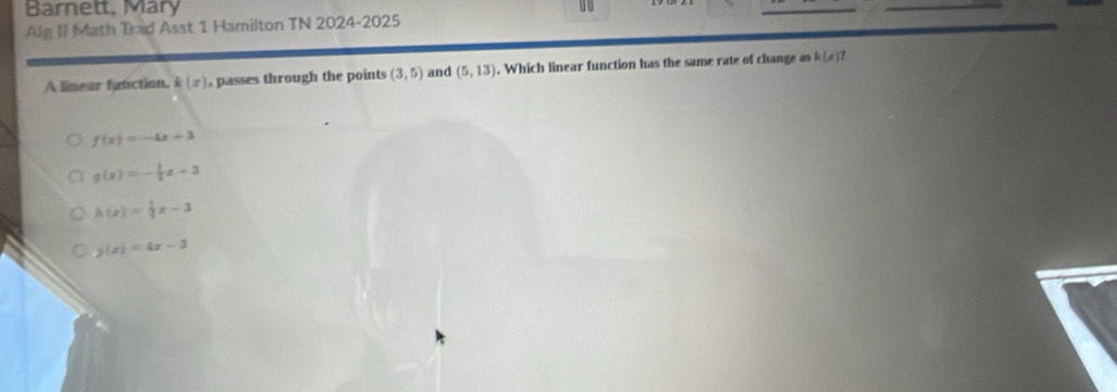 Barnett, Mary
Alg II Math Trad Asst 1 Hamilton TN 2024-2025
A linear faniction. k(x) , passes through the points (3,5) and (5,13). Which linear function has the same rate of change as b(x)?
f(x)=-4x+3
g(x)=- 1/4 x+3
h(x)= 1/2 x-3
j(x)=4x-3