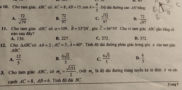 OU^-. 
10. Cho tam giác ABC có AC=8; AB=15; cos A= 4/5 . Độ dài đường cao AH bằng:
A.  72/sqrt(79) .  72/97 .  sqrt(72)/97 . D.  72/sqrt(97) . 
B.
C.
11. Cho tam giác ABC có a=109, widehat B=33°24' , góc widehat C=66°59'. Chu vi tam giác ABC gần bằng số
nào sau đây?
A. 136. B. 227. C. 272. D. 372.
12. Cho △ ABC có AB=2; AC=3; widehat A=60°. Tính độ dài đường phân giác trong góc A của tam giác
ABC.
A.  12/5 .  6sqrt(2)/5 . C.  6sqrt(3)/5 . D.  6/5 . 
B.
3. Cho tam giác ABC, có m_a= sqrt(151)/2  , (với m_a là độ dài đường trung tuyển kẻ từ đỉnh A và các
cạnh AC=8, AB=6. Tính độ dài BC.
Trang 9