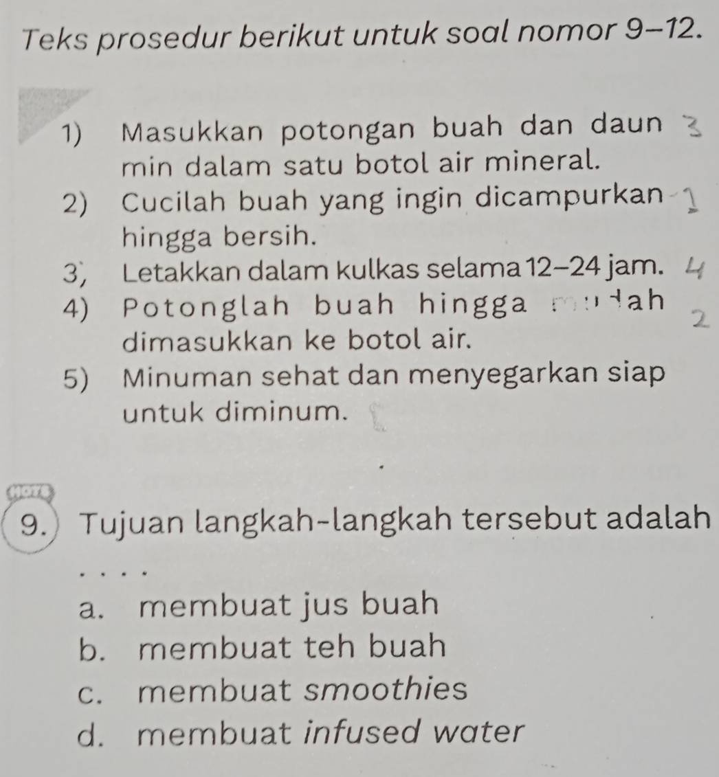 Teks prosedur berikut untuk soal nomor 9-12. 
1) Masukkan potongan buah dan daun
min dalam satu botol air mineral.
2) Cucilah buah yang ingin dicampurkan
hingga bersih.
3) Letakkan dalam kulkas selama 12-24 jam.
4) Potonglah buah hingga° ah
dimasukkan ke botol air.
5) Minuman sehat dan menyegarkan siap
untuk diminum.
9.) Tujuan langkah-langkah tersebut adalah
a. membuat jus buah
b. membuat teh buah
c. membuat smoothies
d. membuat infused water