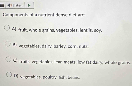 Listen
Components of a nutrient dense diet are:
A) fruit, whole grains, vegetables, lentils, soy.
B) vegetables, dairy, barley, corn, nuts.
C) fruits, vegetables, lean meats, low fat dairy, whole grains.
D) vegetables, poultry, fish, beans.