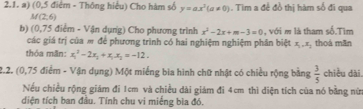 (0,5 điệm - Thông hiểu) Cho hàm số y=ax^2(a!= 0). Tìm a đề đồ thị hàm số đi qua
M(2;6)
b) (0,75 điểm - Vận dụng) Cho phương trình x^2-2x+m-3=0 , với m là tham số.Tìm 
các giá trị của m để phương trình có hai nghiệm nghiệm phân biệt x_1, x_2 thoả mãn 
thỏa mãn: x_1^(2-2x_2)+x_1x_2=-12. 
2.2. (0,75 điểm - Vận dụng) Một miếng bìa hình chữ nhật có chiều rộng bằng  3/5  chiều dài. 
Nếu chiều rộng giám đi 1cm và chiều dài giảm đi 4cm thì diện tích của nó bằng nửa 
diện tích ban đầu. Tính chu vi miếng bìa đó.