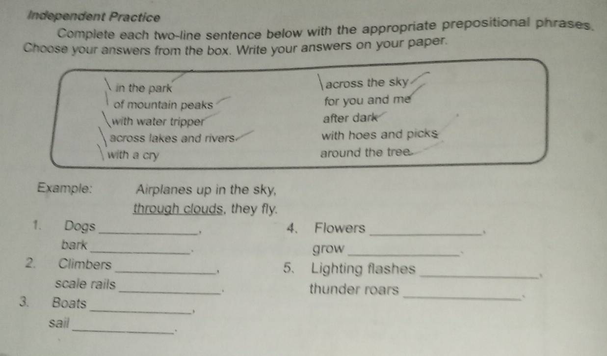 Independent Practice 
Complete each two-line sentence below with the appropriate prepositional phrases. 
Choose your answers from the box. Write your answers on your paper. 
in the park across the sky 
of mountain peaks for you and me 
with water tripper after dark 
across lakes and rivers with hoes and picks 
with a cry around the tree 
Example: Airplanes up in the sky, 
through clouds, they fly. 
1. Dogs _4. Flowers 
_、 
bark 
_、 grow_ 
` 
2. Climbers _5. Lighting flashes_ 
、 
scale rails _thunder roars 
. 
3. Boats 
_` 
_ 
sail 
_.