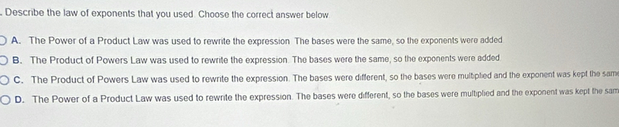 Describe the law of exponents that you used. Choose the correct answer below
A. The Power of a Product Law was used to rewrite the expression The bases were the same, so the exponents were added
B. The Product of Powers Law was used to rewrite the expression. The bases were the same, so the exponents were added
C. The Product of Powers Law was used to rewrite the expression. The bases were different, so the bases were multiplied and the exponent was kept the sam
D. The Power of a Product Law was used to rewrite the expression. The bases were different, so the bases were multiplied and the exponent was kept the sam