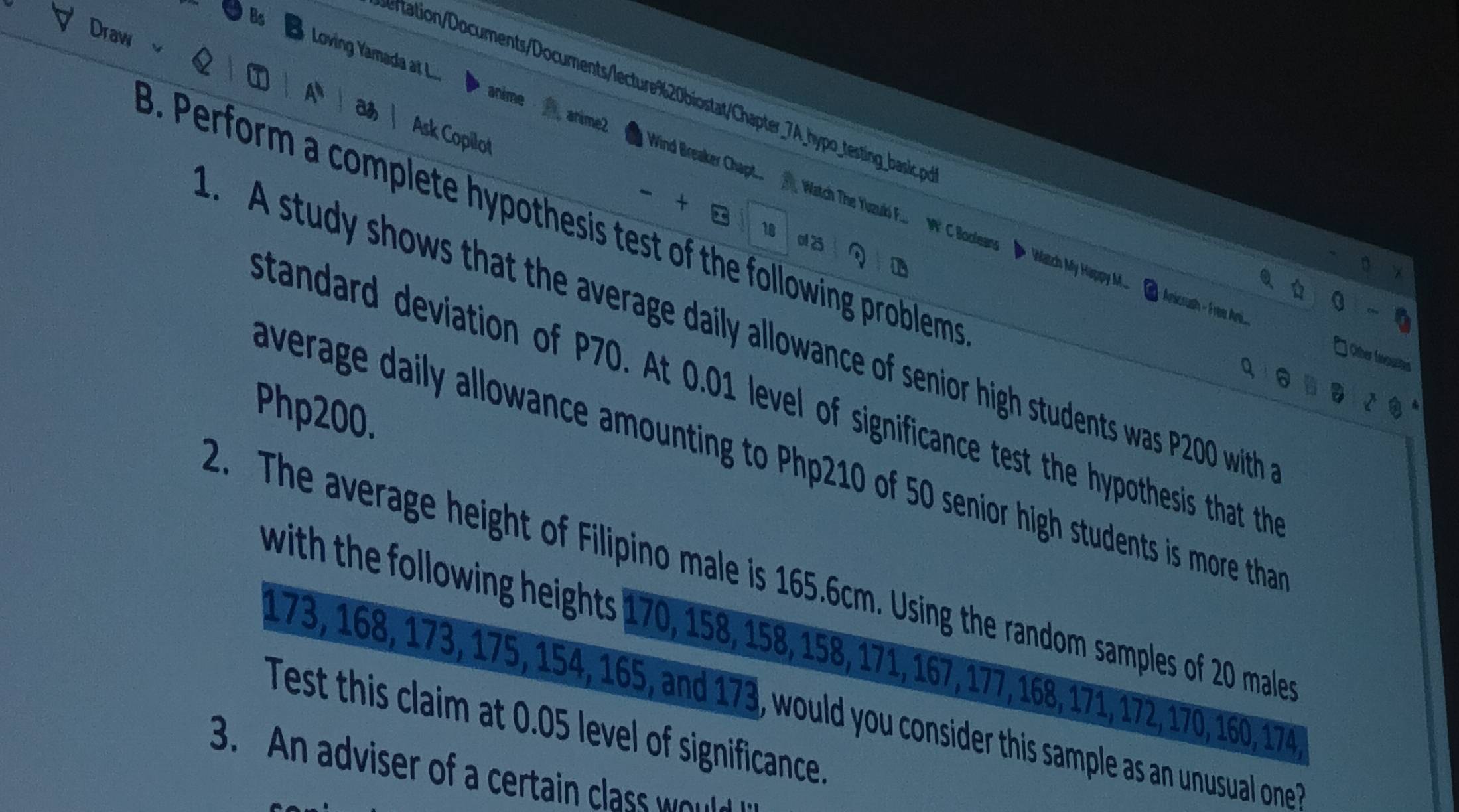 Draw 
A 
rtation/ocuments/Documentslecture%20biostatChapter_7A_hyp _testing basic .o 
Ask Copilot 
Bs Loving Yamada at L.... anime Aanime2 Wind Breaker Chapt.. Watch The Yuzuli F... W C Booleans 
+ 
3. Perform a complete hypothesis test of the following problems 
18 ol 2 
q ú 0-6 
* Watch My Happy M. Anicrush - Free Ani. 
A study shows that the average daily allowance of senior high students was P20 with 
Oter ferpualheis 
q 。 
Standard deviation of P70. At 0.01 level of significance test the hypothesis that the
Php200. 
average daily allowance amounting to Php210 of 50 senior high students is more tha 
2. The average height of Filipino male is 165.6cm. Using the random samples of 20 male 
with the following heights 170, 158, 158, 158, 171, 167, 177, 168, 171, 172, 170, 160, 174
173, 168, 173, 175, 154, 165, and 173, would you consider this sample as an unusual one 
Test this claim at 0.05 level of significance 
3. An adviser of a certain cla w