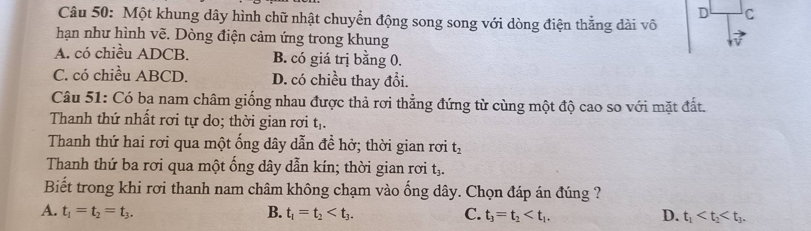 Một khung dây hình chữ nhật chuyển động song song với dòng điện thẳng dài vô
hạn như hình vẽ. Dòng điện cảm ứng trong khung
A. có chiều ADCB. B. có giá trị bằng 0.
C. có chiều ABCD. D. có chiều thay đổi.
Câu 51: Có ba nam châm giống nhau được thả rơi thẳng đứng từ cùng một độ cao so với mặt đất.
Thanh thứ nhất rơi tự do; thời gian rơi tị.
Thanh thứ hai rơi qua một ống dây dẫn để hở; thời gian rơi t_2
Thanh thứ ba rơi qua một ống dây dẫn kín; thời gian rơi t
Biết trong khi rơi thanh nam châm không chạm vào ống dây. Chọn đáp án đúng ?
A. t_1=t_2=t_3. B. t_1=t_2 . C. t_3=t_2 . D. t_1 .